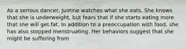 As a serious dancer, Justine watches what she eats. She knows that she is underweight, but fears that if she starts eating more that she will get fat. In addition to a preoccupation with food, she has also stopped menstruating. Her behaviors suggest that she might be suffering from