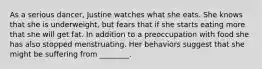 As a serious dancer, Justine watches what she eats. She knows that she is underweight, but fears that if she starts eating more that she will get fat. In addition to a preoccupation with food she has also stopped menstruating. Her behaviors suggest that she might be suffering from ________.