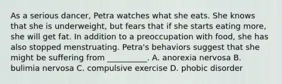 As a serious dancer, Petra watches what she eats. She knows that she is underweight, but fears that if she starts eating more, she will get fat. In addition to a preoccupation with food, she has also stopped menstruating. Petra's behaviors suggest that she might be suffering from __________. A. anorexia nervosa B. bulimia nervosa C. compulsive exercise D. phobic disorder