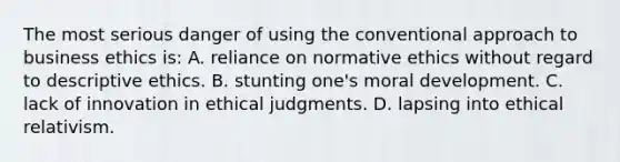 The most serious danger of using the conventional approach to business ethics is: A. reliance on normative ethics without regard to descriptive ethics. B. stunting one's moral development. C. lack of innovation in ethical judgments. D. lapsing into ethical relativism.