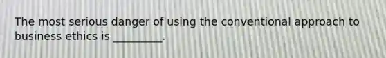 The most serious danger of using the conventional approach to business ethics is _________.