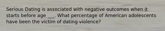 Serious Dating is associated with negative outcomes when it starts before age ___. What percentage of American adolescents have been the victim of dating violence?