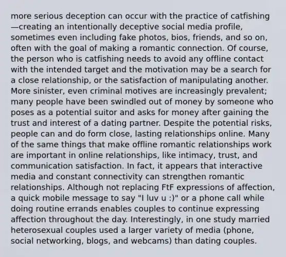 more serious deception can occur with the practice of catfishing—creating an intentionally deceptive social media profile, sometimes even including fake photos, bios, friends, and so on, often with the goal of making a romantic connection. Of course, the person who is catfishing needs to avoid any offline contact with the intended target and the motivation may be a search for a close relationship, or the satisfaction of manipulating another. More sinister, even criminal motives are increasingly prevalent; many people have been swindled out of money by someone who poses as a potential suitor and asks for money after gaining the trust and interest of a dating partner. Despite the potential risks, people can and do form close, lasting relationships online. Many of the same things that make offline romantic relationships work are important in online relationships, like intimacy, trust, and communication satisfaction. In fact, it appears that interactive media and constant connectivity can strengthen romantic relationships. Although not replacing FtF expressions of affection, a quick mobile message to say "I luv u :)" or a phone call while doing routine errands enables couples to continue expressing affection throughout the day. Interestingly, in one study married heterosexual couples used a larger variety of media (phone, social networking, blogs, and webcams) than dating couples.