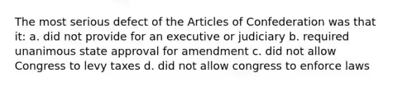 The most serious defect of the Articles of Confederation was that it: a. did not provide for an executive or judiciary b. required unanimous state approval for amendment c. did not allow Congress to levy taxes d. did not allow congress to enforce laws