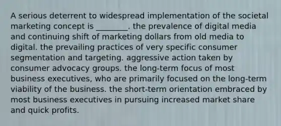 A serious deterrent to widespread implementation of the societal marketing concept is ________. the prevalence of digital media and continuing shift of marketing dollars from old media to digital. the prevailing practices of very specific consumer segmentation and targeting. aggressive action taken by consumer advocacy groups. the long-term focus of most business executives, who are primarily focused on the long-term viability of the business. the short-term orientation embraced by most business executives in pursuing increased market share and quick profits.