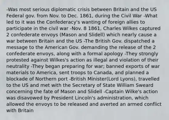 -Was most serious diplomatic crisis between Britain and the US Federal gov. from Nov. to Dec. 1861, during the Civil War -What led to it was the Confederacy's wanting of foreign allies to participate in the civil war -Nov. 8 1861, Charles Wilkes captured 2 confederate envoys (Mason and Slidell) which nearly cause a war between Britain and the US -The British Gov. dispatched a message to the American Gov. demanding the release of the 2 confederate envoys, along with a formal apology -They strongly protested against Wilkes's action as illegal and violation of their neutrality -They began preparing for war; banned exports of war materials to America, sent troops to Canada, and planned a blockade of Northern port -British Minister(Lord Lyons), travelled to the US and met with the Secretary of State William Sweard concerning the fate of Mason and Slidell -Captain Wilke's action was disavowed by President Lincoln's administration, which allowed the envoys to be released and averted an armed conflict with Britain