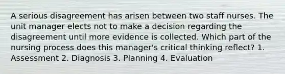 A serious disagreement has arisen between two staff nurses. The unit manager elects not to make a decision regarding the disagreement until more evidence is collected. Which part of the nursing process does this manager's critical thinking reflect? 1. Assessment 2. Diagnosis 3. Planning 4. Evaluation