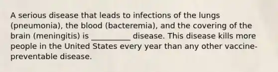 A serious disease that leads to infections of the lungs (pneumonia), the blood (bacteremia), and the covering of the brain (meningitis) is __________ disease. This disease kills more people in the United States every year than any other vaccine-preventable disease.