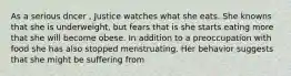 As a serious dncer , Justice watches what she eats. She knowns that she is underweight, but fears that is she starts eating more that she will become obese. In addition to a preoccupation with food she has also stopped menstruating. Her behavior suggests that she might be suffering from