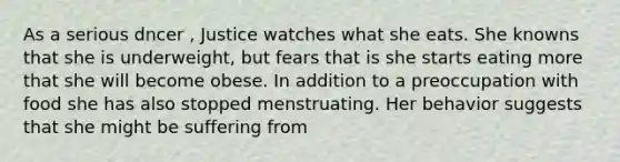 As a serious dncer , Justice watches what she eats. She knowns that she is underweight, but fears that is she starts eating more that she will become obese. In addition to a preoccupation with food she has also stopped menstruating. Her behavior suggests that she might be suffering from