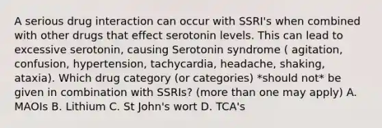 A serious drug interaction can occur with SSRI's when combined with other drugs that effect serotonin levels. This can lead to excessive serotonin, causing Serotonin syndrome ( agitation, confusion, hypertension, tachycardia, headache, shaking, ataxia). Which drug category (or categories) *should not* be given in combination with SSRIs? (more than one may apply) A. MAOIs B. Lithium C. St John's wort D. TCA's