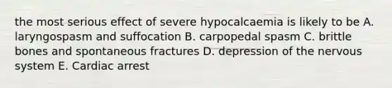 the most serious effect of severe hypocalcaemia is likely to be A. laryngospasm and suffocation B. carpopedal spasm C. brittle bones and spontaneous fractures D. depression of the nervous system E. Cardiac arrest