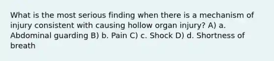 What is the most serious finding when there is a mechanism of injury consistent with causing hollow organ injury? A) a. Abdominal guarding B) b. Pain C) c. Shock D) d. Shortness of breath