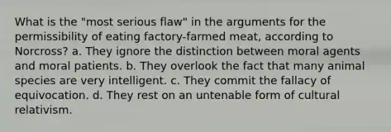 What is the "most serious flaw" in the arguments for the permissibility of eating factory-farmed meat, according to Norcross? a. They ignore the distinction between moral agents and moral patients. b. They overlook the fact that many animal species are very intelligent. c. They commit the fallacy of equivocation. d. They rest on an untenable form of cultural relativism.