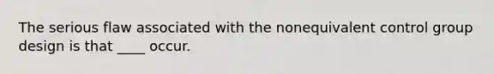 The serious flaw associated with the nonequivalent control group design is that ____ occur.
