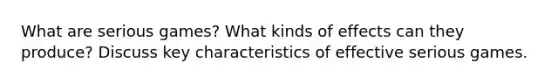 What are serious games? What kinds of effects can they produce? Discuss key characteristics of effective serious games.