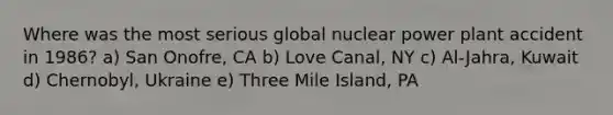 Where was the most serious global nuclear power plant accident in 1986? a) San Onofre, CA b) Love Canal, NY c) Al-Jahra, Kuwait d) Chernobyl, Ukraine e) Three Mile Island, PA