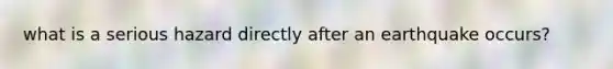 what is a serious hazard directly after an earthquake occurs?