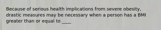 Because of serious health implications from severe obesity, drastic measures may be necessary when a person has a BMI greater than or equal to ____