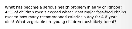 What has become a serious health problem in early childhood? 45% of children meals exceed what? Most major fast-food chains exceed how many recommended calories a day for 4-8 year olds? What vegetable are young children most likely to eat?