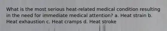 What is the most serious heat-related medical condition resulting in the need for immediate medical attention? a. Heat strain b. Heat exhaustion c. Heat cramps d. Heat stroke