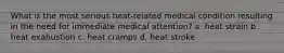 What is the most serious heat-related medical condition resulting in the need for immediate medical attention? a. heat strain b. heat exahustion c. heat cramps d. heat stroke