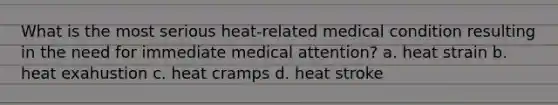 What is the most serious heat-related medical condition resulting in the need for immediate medical attention? a. heat strain b. heat exahustion c. heat cramps d. heat stroke