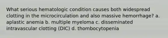 What serious hematologic condition causes both widespread clotting in the microcirculation and also massive hemorrhage? a. aplastic anemia b. multiple myeloma c. disseminated intravascular clotting (DIC) d. thombocytopenia