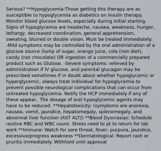 Serious? **Hypoglycemia:Those getting this therapy are as susceptible to hypoglycemia as diabetics on insulin therapy. Monitor blood glucose levels, especially during initial starting. Signs of hypoglycemia are headache, nausea, weakness, hunger, lethargy, decreased coordination, general apprehension, sweating, blurred or double vision. Must be treated immediately. -Mild symptoms may be controlled by the oral administration of a glucose source (lump of sugar, orange juice, cola (non diet), candy (not chocolate) OR ingestion of a commercially prepared product such as Glutose. -Severe symptoms: relieved by administration if IV glucose, and parental glucagon may be prescribed sometimes If in doubt about whether hypoglycemic or hyperglycemic, always treat individual for hypoglycemia to prevent possible neurological complications that can occur from untreated hypoglycemia. Notify the HCP immediately if any of these appear.. The dosage of oral hypoglycemic agents may have to be reduced. **Hepatotoxicity: (symptoms are anorexia, nausea, vomit, jaundice, hepatomegaly, splenomegaly, and abnormal liver function (AST ALT)) **Blood Dyscrasias: Schedule routine RBC and WBC count. Stress need to pt to return for lab work **Immune: Watch for sore throat, fever, purpura, jaundice, excessive/progress weakness **Dermatological: Report rash or pruritis immediately. Withhold until approval