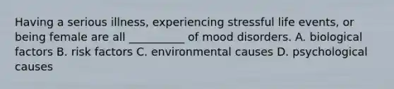 Having a serious illness, experiencing stressful life events, or being female are all __________ of mood disorders. A. biological factors B. risk factors C. environmental causes D. psychological causes