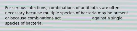 For serious infections, combinations of antibiotics are often necessary because multiple species of bacteria may be present or because combinations act _______________ against a single species of bacteria.