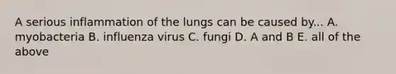 A serious inflammation of the lungs can be caused by... A. myobacteria B. influenza virus C. fungi D. A and B E. all of the above