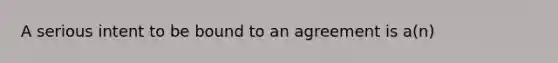 A serious intent to be bound to an agreement is a(n)