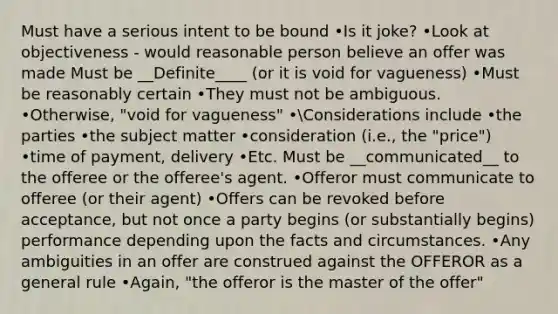 Must have a serious intent to be bound •Is it joke? •Look at objectiveness - would reasonable person believe an offer was made Must be __Definite____ (or it is void for vagueness) •Must be reasonably certain •They must not be ambiguous. •Otherwise, "void for vagueness" •Considerations include •the parties •the subject matter •consideration (i.e., the "price") •time of payment, delivery •Etc. Must be __communicated__ to the offeree or the offeree's agent. •Offeror must communicate to offeree (or their agent) •Offers can be revoked before acceptance, but not once a party begins (or substantially begins) performance depending upon the facts and circumstances. •Any ambiguities in an offer are construed against the OFFEROR as a general rule •Again, "the offeror is the master of the offer"