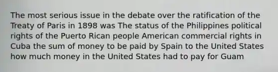 The most serious issue in the debate over the ratification of the Treaty of Paris in 1898 was The status of the Philippines political rights of the Puerto Rican people American commercial rights in Cuba the sum of money to be paid by Spain to the United States how much money in the United States had to pay for Guam