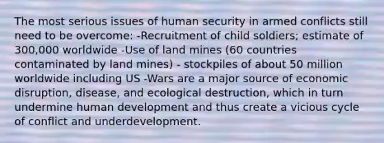 The most serious issues of human security in armed conflicts still need to be overcome: -Recruitment of child soldiers; estimate of 300,000 worldwide -Use of land mines (60 countries contaminated by land mines) - stockpiles of about 50 million worldwide including US -Wars are a major source of economic disruption, disease, and ecological destruction, which in turn undermine human development and thus create a vicious cycle of conflict and underdevelopment.