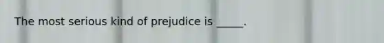 The most serious kind of prejudice is _____.