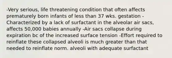 -Very serious, life threatening condition that often affects prematurely born infants of less than 37 wks. gestation -Characterized by a lack of surfactant in the alveolar air sacs, affects 50,000 babies annually -Air sacs collapse during expiration bc of the increased surface tension -Effort required to reinflate these collapsed alveoli is much greater than that needed to reinflate norm. alveoli with adequate surfactant