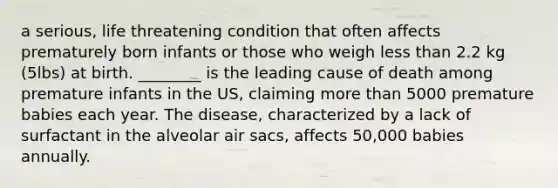 a serious, life threatening condition that often affects prematurely born infants or those who weigh less than 2.2 kg (5lbs) at birth. ________ is the leading cause of death among premature infants in the US, claiming more than 5000 premature babies each year. The disease, characterized by a lack of surfactant in the alveolar air sacs, affects 50,000 babies annually.