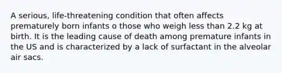 A serious, life-threatening condition that often affects prematurely born infants o those who weigh less than 2.2 kg at birth. It is the leading cause of death among premature infants in the US and is characterized by a lack of surfactant in the alveolar air sacs.