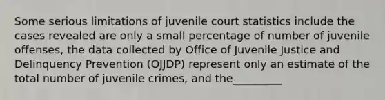 Some serious limitations of juvenile court statistics include the cases revealed are only a small percentage of number of juvenile offenses, the data collected by Office of Juvenile Justice and Delinquency Prevention (OJJDP) represent only an estimate of the total number of juvenile crimes, and the_________