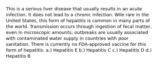 This is a serious liver disease that usually results in an acute infection. It does not lead to a chronic infection. Wile rare in the United States, this form of hepatitis is common in many parts of the world. Transmission occurs through ingestion of fecal matter, even in microscopic amounts; outbreaks are usually associated with contaminated water supply in countries with poor sanitation. There is currently no FDA-approved vaccine for this form of hepatitis. a.) Hepatitis E b.) Hepatitis C c.) Hepatitis D d.) Hepatitis B