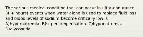 The serious medical condition that can occur in ultra-endurance (4 + hours) events when water alone is used to replace fluid loss and blood levels of sodium become critically low is A)hypernatremia. B)supercompensation. C)hyponatremia. D)glycosuria.