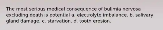 The most serious medical consequence of bulimia nervosa excluding death is potential a. electrolyte imbalance. b. salivary gland damage. c. starvation. d. tooth erosion.