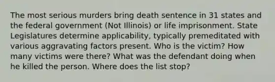 The most serious murders bring death sentence in 31 states and the federal government (Not Illinois) or life imprisonment. State Legislatures determine applicability, typically premeditated with various aggravating factors present. Who is the victim? How many victims were there? What was the defendant doing when he killed the person. Where does the list stop?