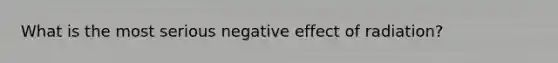 What is the most serious negative effect of radiation?