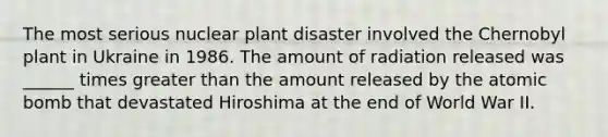 The most serious nuclear plant disaster involved the Chernobyl plant in Ukraine in 1986. The amount of radiation released was ______ times <a href='https://www.questionai.com/knowledge/ktgHnBD4o3-greater-than' class='anchor-knowledge'>greater than</a> the amount released by the atomic bomb that devastated Hiroshima at the end of World War II.