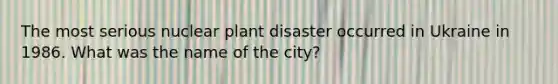 The most serious nuclear plant disaster occurred in Ukraine in 1986. What was the name of the city?