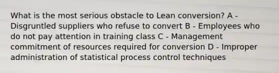 What is the most serious obstacle to Lean conversion? A - Disgruntled suppliers who refuse to convert B - Employees who do not pay attention in training class C - Management commitment of resources required for conversion D - Improper administration of statistical process control techniques