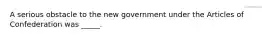 A serious obstacle to the new government under the Articles of Confederation was _____.